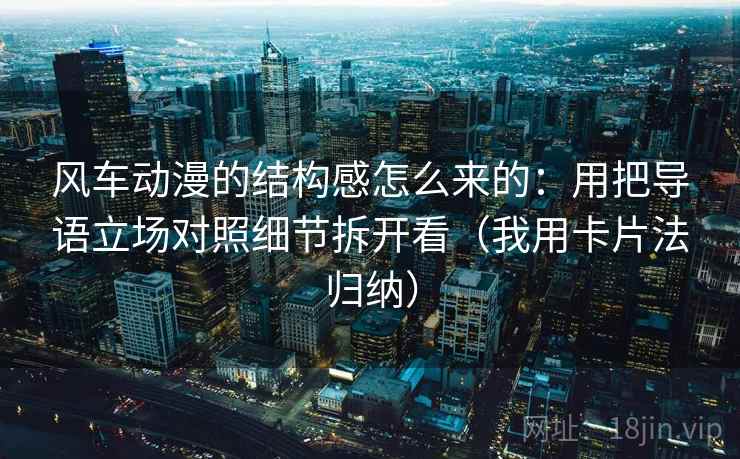 风车动漫的结构感怎么来的:用把导语立场对照细节拆开看(我用卡片法归纳) 风车动漫的结构感怎么来的:用把导语立场对照细节拆开看(我用卡片法归纳)
