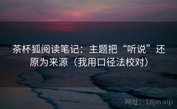 茶杯狐阅读笔记：主题把“听说”还原为来源（我用口径法校对）