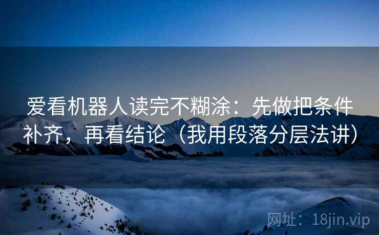 爱看机器人读完不糊涂：先做把条件补齐，再看结论（我用段落分层法讲）