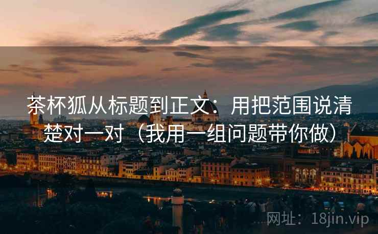 茶杯狐从标题到正文：用把范围说清楚对一对（我用一组问题带你做）
